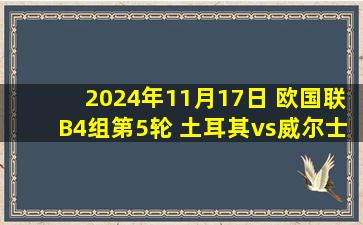 2024年11月17日 欧国联B4组第5轮 土耳其vs威尔士 全场录像